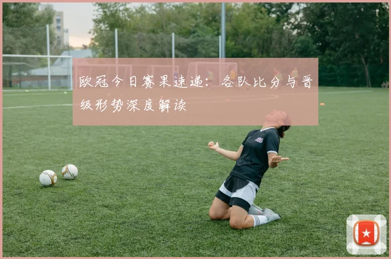 欧冠今日赛果速递：各队比分与晋级形势深度解读