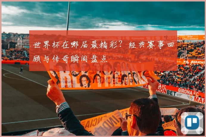 世界杯在哪届最精彩？经典赛事回顾与传奇瞬间盘点