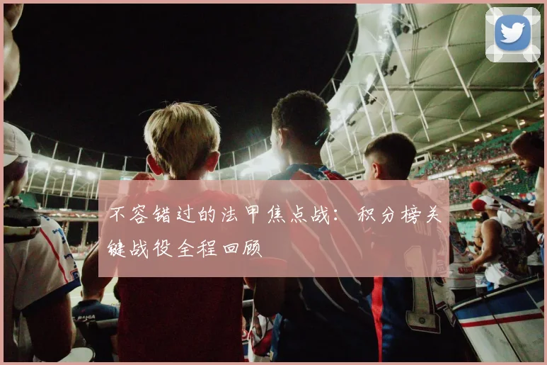 不容错过的法甲焦点战：积分榜关键战役全程回顾