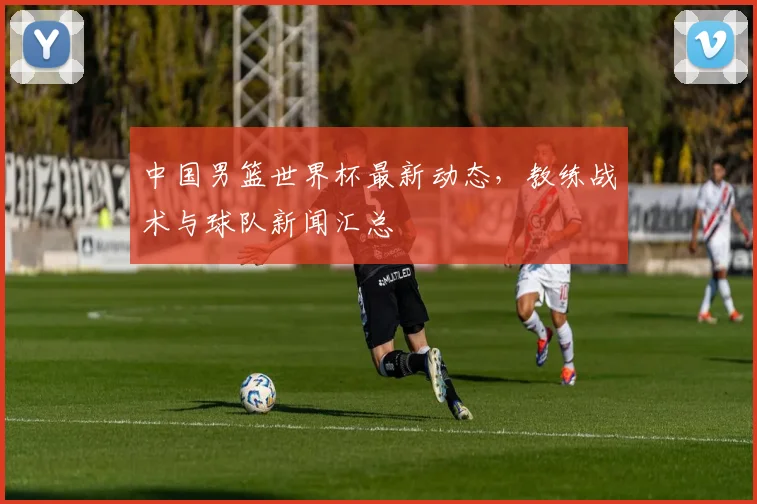 中国男篮世界杯最新动态，教练战术与球队新闻汇总