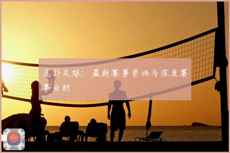 虎扑足球：最新赛事资讯与深度赛事分析