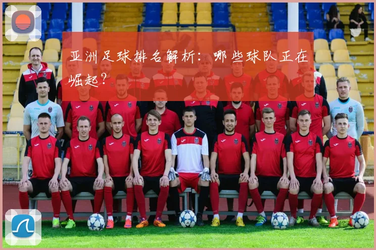 亚洲足球排名解析:哪些球队正在崛起?