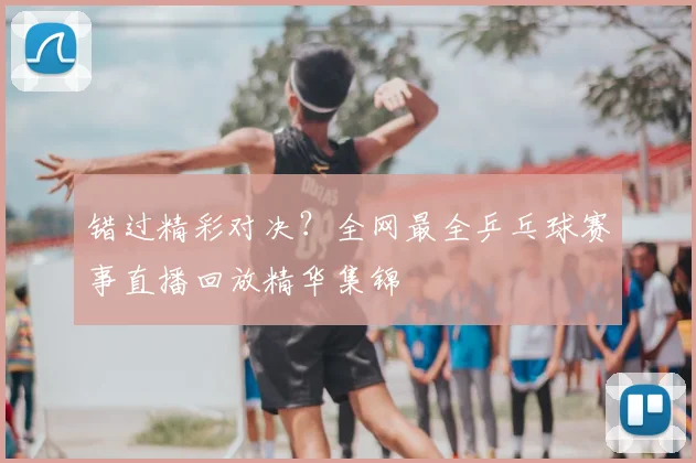 错过精彩对决?全网最全乒乓球赛事直播回放精华集锦