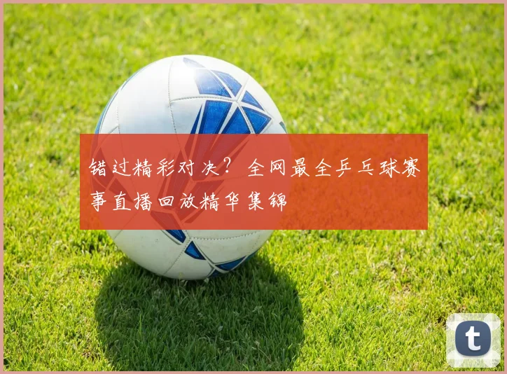 错过精彩对决?全网最全乒乓球赛事直播回放精华集锦