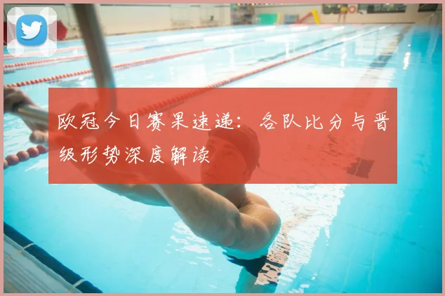 欧冠今日赛果速递：各队比分与晋级形势深度解读