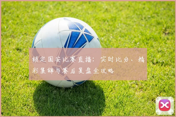 锁定国安比赛直播：实时比分、精彩集锦与赛后复盘全攻略