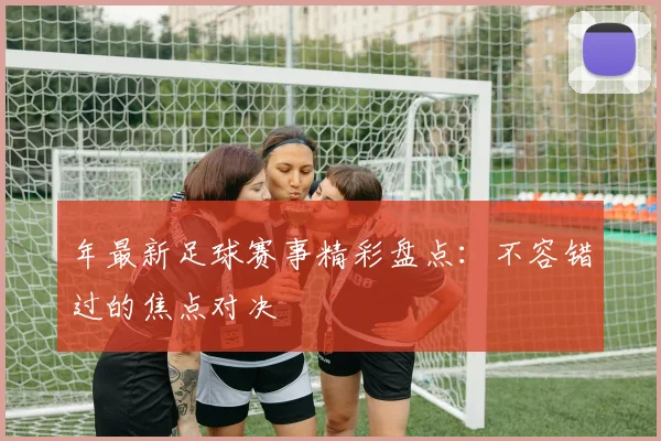 年最新足球赛事精彩盘点:不容错过的焦点对决