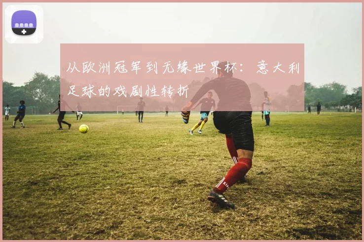 从欧洲冠军到无缘世界杯：意大利足球的戏剧性转折
